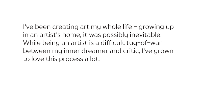 I ve been creating art my whole life growing up in an artist s home it was possibly inevitable While being an artist is a difficult tug of war between my inner dreamer and critic I ve grown to love this process a lot